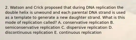 2. Watson and Crick proposed that during DNA replication the double helix is unwound and each parental DNA strand is used as a template to generate a new daughter strand. What is this mode of replication called? A. conservative replication B. semiconservative replication C. dispersive replication D. discontinuous replication E. continuous replication