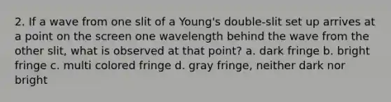 2. If a wave from one slit of a Young's double-slit set up arrives at a point on the screen one wavelength behind the wave from the other slit, what is observed at that point? a. dark fringe b. bright fringe c. multi colored fringe d. gray fringe, neither dark nor bright