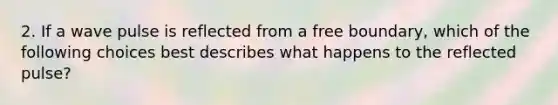 2. If a wave pulse is reflected from a free boundary, which of the following choices best describes what happens to the reflected pulse?