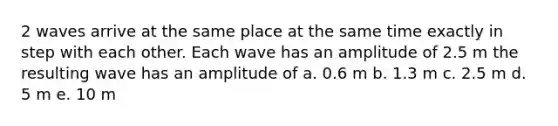 2 waves arrive at the same place at the same time exactly in step with each other. Each wave has an amplitude of 2.5 m the resulting wave has an amplitude of a. 0.6 m b. 1.3 m c. 2.5 m d. 5 m e. 10 m