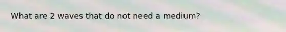 What are 2 waves that do not need a medium?