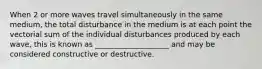 When 2 or more waves travel simultaneously in the same medium, the total disturbance in the medium is at each point the vectorial sum of the individual disturbances produced by each wave, this is known as ____________________ and may be considered constructive or destructive.