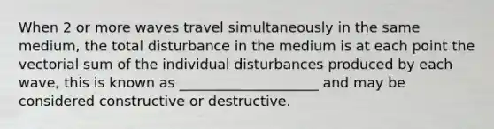 When 2 or more waves travel simultaneously in the same medium, the total disturbance in the medium is at each point the vectorial sum of the individual disturbances produced by each wave, this is known as ____________________ and may be considered constructive or destructive.