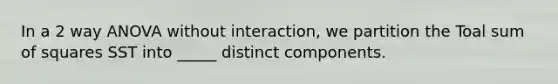 In a 2 way ANOVA without interaction, we partition the Toal sum of squares SST into _____ distinct components.