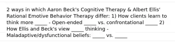 2 ways in which Aaron Beck's Cognitive Therapy & Albert Ellis' Rational Emotive Behavior Therapy differ: 1) How clients learn to think more _____ - Open-ended _____ vs. confrontational _____ 2) How Ellis and Beck's view _____ thinking - Maladaptive/dysfunctional beliefs: _____ vs. _____