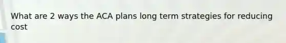 What are 2 ways the ACA plans long term strategies for reducing cost