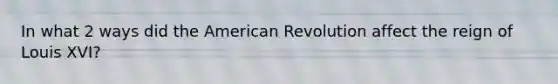 In what 2 ways did the American Revolution affect the reign of Louis XVI?