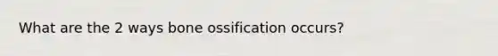 What are the 2 ways bone ossification occurs?