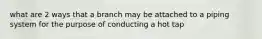 what are 2 ways that a branch may be attached to a piping system for the purpose of conducting a hot tap