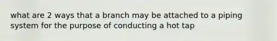 what are 2 ways that a branch may be attached to a piping system for the purpose of conducting a hot tap