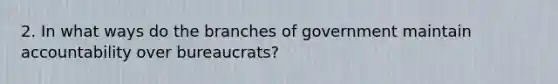 2. In what ways do the branches of government maintain accountability over bureaucrats?