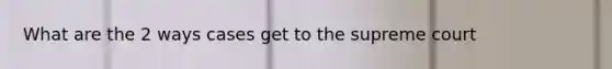 What are the 2 ways cases get to the supreme court