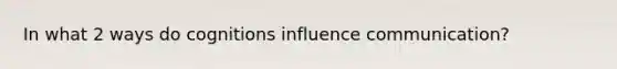 In what 2 ways do cognitions influence communication?