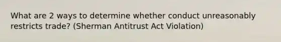 What are 2 ways to determine whether conduct unreasonably restricts trade? (Sherman Antitrust Act Violation)