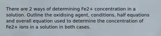 There are 2 ways of determining Fe2+ concentration in a solution. Outline the oxidising agent, conditions, half equations and overall equation used to determine the concentration of Fe2+ ions in a solution in both cases.