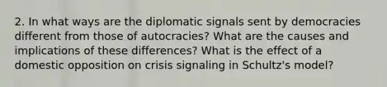 2. In what ways are the diplomatic signals sent by democracies different from those of autocracies? What are the causes and implications of these differences? What is the effect of a domestic opposition on crisis signaling in Schultz's model?