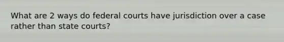 What are 2 ways do federal courts have jurisdiction over a case rather than state courts?