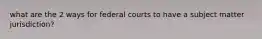 what are the 2 ways for federal courts to have a subject matter jurisdiction?