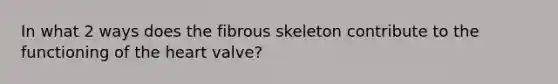 In what 2 ways does the fibrous skeleton contribute to the functioning of the heart valve?