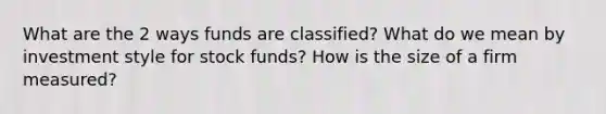 What are the 2 ways funds are classified? What do we mean by investment style for stock funds? How is the size of a firm measured?