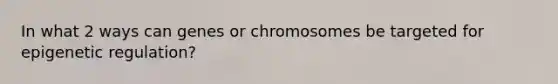 In what 2 ways can genes or chromosomes be targeted for epigenetic regulation?