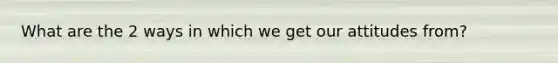What are the 2 ways in which we get our attitudes from?