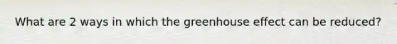 What are 2 ways in which the greenhouse effect can be reduced?