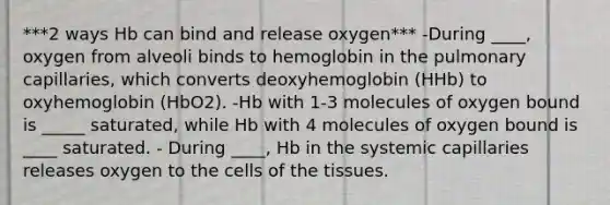 ***2 ways Hb can bind and release oxygen*** -During ____, oxygen from alveoli binds to hemoglobin in the pulmonary capillaries, which converts deoxyhemoglobin (HHb) to oxyhemoglobin (HbO2). -Hb with 1-3 molecules of oxygen bound is _____ saturated, while Hb with 4 molecules of oxygen bound is ____ saturated. - During ____, Hb in the systemic capillaries releases oxygen to the cells of the tissues.