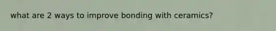 what are 2 ways to improve bonding with ceramics?