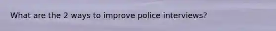 What are the 2 ways to improve police interviews?