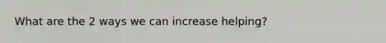 What are the 2 ways we can increase helping?