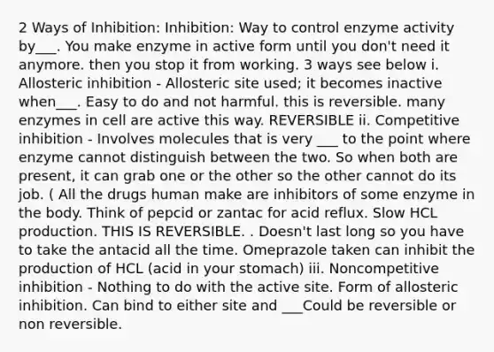 2 Ways of Inhibition: Inhibition: Way to control enzyme activity by___. You make enzyme in active form until you don't need it anymore. then you stop it from working. 3 ways see below i. Allosteric inhibition - Allosteric site used; it becomes inactive when___. Easy to do and not harmful. this is reversible. many enzymes in cell are active this way. REVERSIBLE ii. Competitive inhibition - Involves molecules that is very ___ to the point where enzyme cannot distinguish between the two. So when both are present, it can grab one or the other so the other cannot do its job. ( All the drugs human make are inhibitors of some enzyme in the body. Think of pepcid or zantac for acid reflux. Slow HCL production. THIS IS REVERSIBLE. . Doesn't last long so you have to take the antacid all the time. Omeprazole taken can inhibit the production of HCL (acid in your stomach) iii. Noncompetitive inhibition - Nothing to do with the active site. Form of allosteric inhibition. Can bind to either site and ___Could be reversible or non reversible.