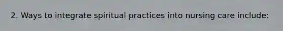 2. Ways to integrate spiritual practices into nursing care include: