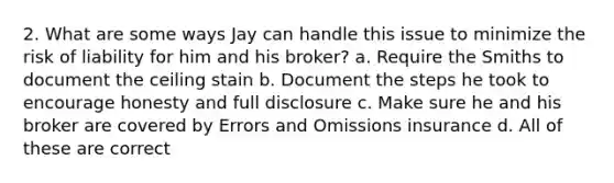 2. What are some ways Jay can handle this issue to minimize the risk of liability for him and his broker? a. Require the Smiths to document the ceiling stain b. Document the steps he took to encourage honesty and full disclosure c. Make sure he and his broker are covered by Errors and Omissions insurance d. All of these are correct