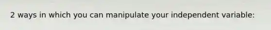 2 ways in which you can manipulate your independent variable: