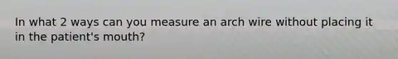 In what 2 ways can you measure an arch wire without placing it in the patient's mouth?