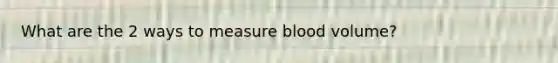 What are the 2 ways to measure blood volume?