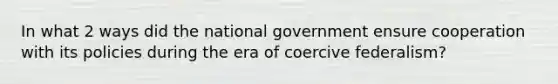 In what 2 ways did the national government ensure cooperation with its policies during the era of coercive federalism?