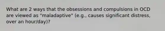 What are 2 ways that the obsessions and compulsions in OCD are viewed as "maladaptive" (e.g., causes significant distress, over an hour/day)?