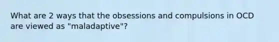 What are 2 ways that the obsessions and compulsions in OCD are viewed as "maladaptive"?