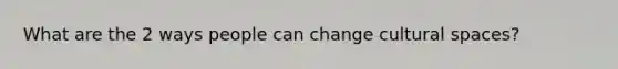 What are the 2 ways people can change cultural spaces?