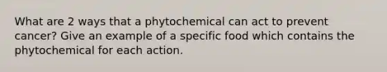 What are 2 ways that a phytochemical can act to prevent cancer? Give an example of a specific food which contains the phytochemical for each action.