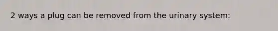 2 ways a plug can be removed from the urinary system:
