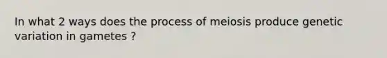 In what 2 ways does the process of meiosis produce genetic variation in gametes ?