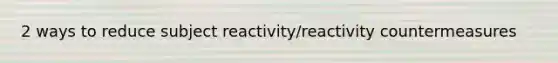 2 ways to reduce subject reactivity/reactivity countermeasures