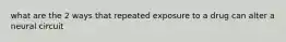 what are the 2 ways that repeated exposure to a drug can alter a neural circuit