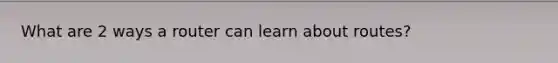 What are 2 ways a router can learn about routes?