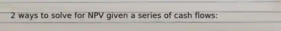 2 ways to solve for NPV given a series of cash flows: