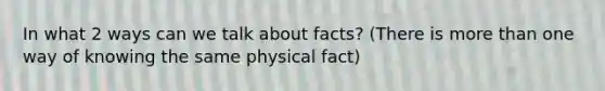 In what 2 ways can we talk about facts? (There is more than one way of knowing the same physical fact)