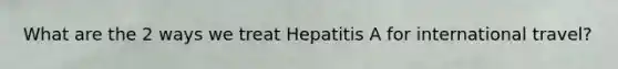 What are the 2 ways we treat Hepatitis A for international travel?